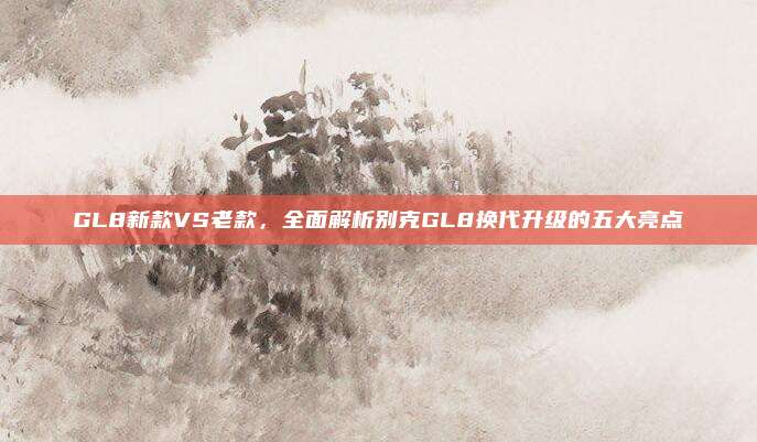 GL8新款VS老款,全面解析别克GL8换代升级的五大亮点