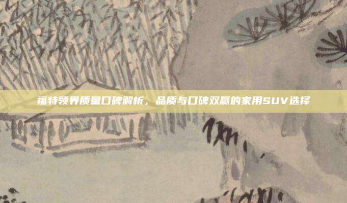 福特领界质量口碑解析，品质与口碑双赢的家用SUV选择
