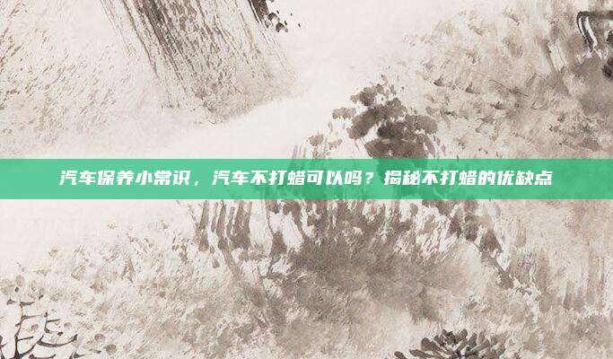 汽车保养小常识，汽车不打蜡可以吗？揭秘不打蜡的优缺点