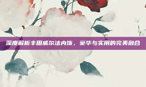 深度解析丰田威尔法内饰，豪华与实用的完美融合