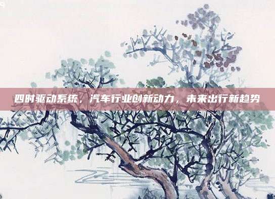 四时驱动系统，汽车行业创新动力，未来出行新趋势