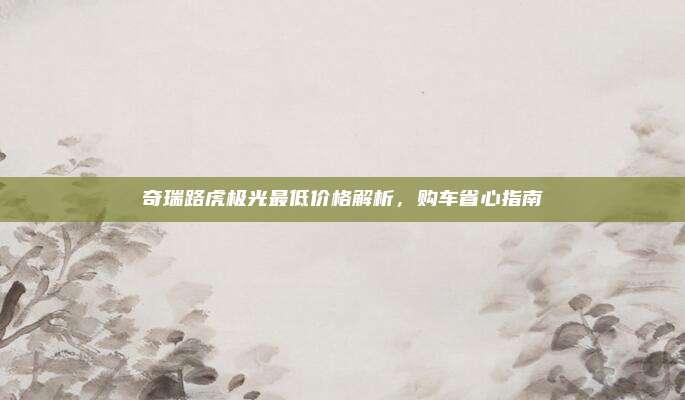 奇瑞路虎极光最低价格解析，购车省心指南