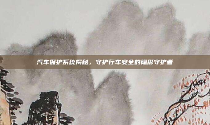 汽车保护系统揭秘,守护行车安全的隐形守护者