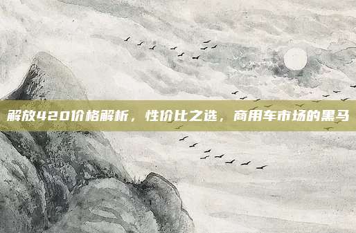 解放420价格解析，性价比之选，商用车市场的黑马