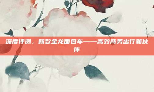 深度评测，新款金龙面包车——高效商务出行新伙伴