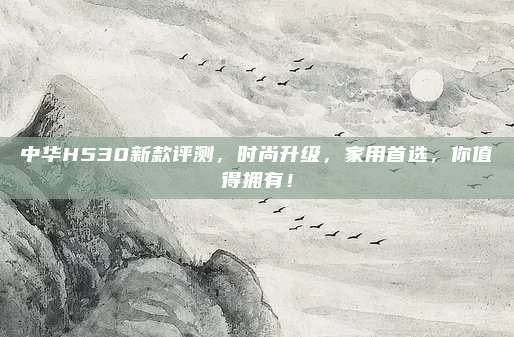 中华H530新款评测，时尚升级，家用首选，你值得拥有！