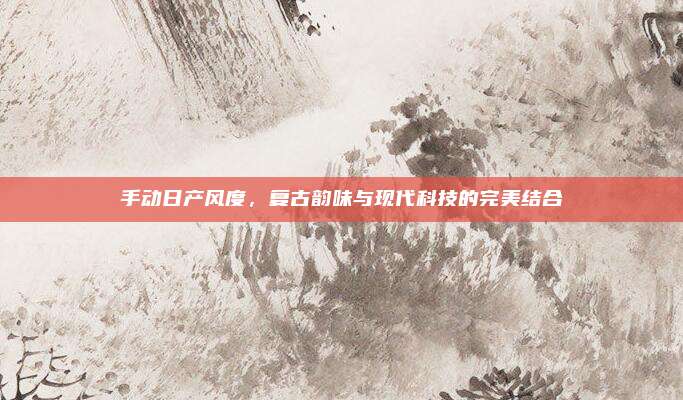 手动日产风度，复古韵味与现代科技的完美结合