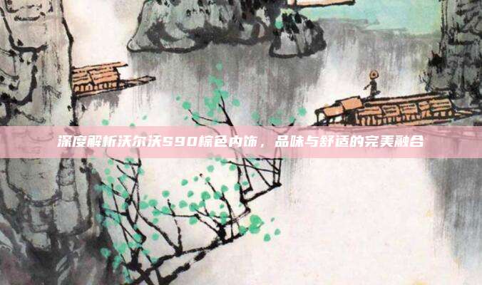 深度解析沃尔沃S90棕色内饰，品味与舒适的完美融合