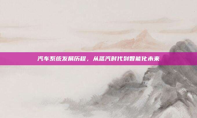 汽车系统发展历程，从蒸汽时代到智能化未来