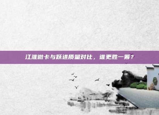 江淮微卡与跃进质量对比，谁更胜一筹？