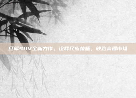 红旗SUV全新力作，诠释民族荣耀，领跑高端市场