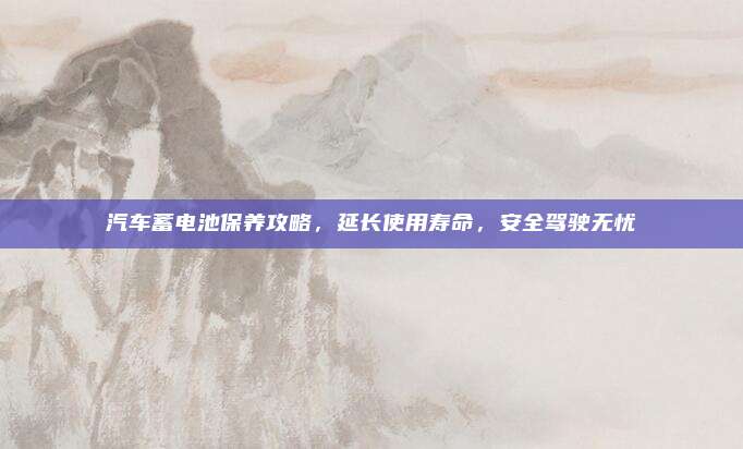 汽车蓄电池保养攻略,延长使用寿命,安全驾驶无忧