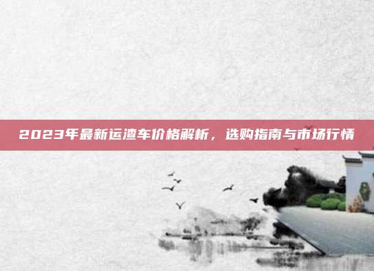 2023年最新运渣车价格解析,选购指南与市场行情