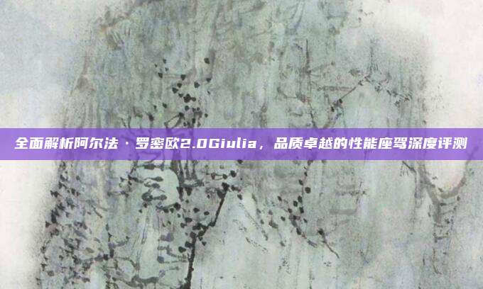 全面解析阿尔法·罗密欧2.0Giulia,品质卓越的性能座驾深度评测