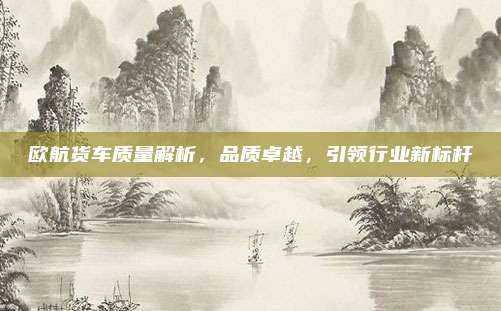 欧航货车质量解析,品质卓越,引领行业新标杆