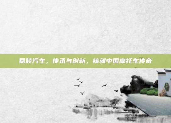 嘉陵汽车,传承与创新,铸就中国摩托车传奇