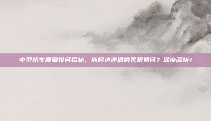 中型轿车质量排名揭秘,斯柯达速派的表现如何?深度解析!