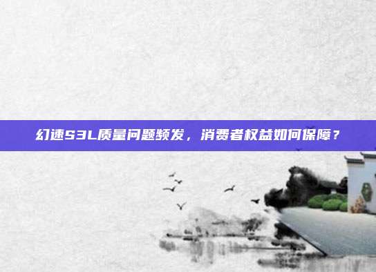 幻速S3L质量问题频发,消费者权益如何保障?