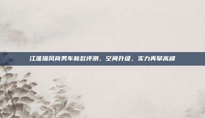 江淮瑞风商务车新款评测,空间升级,实力再攀高峰