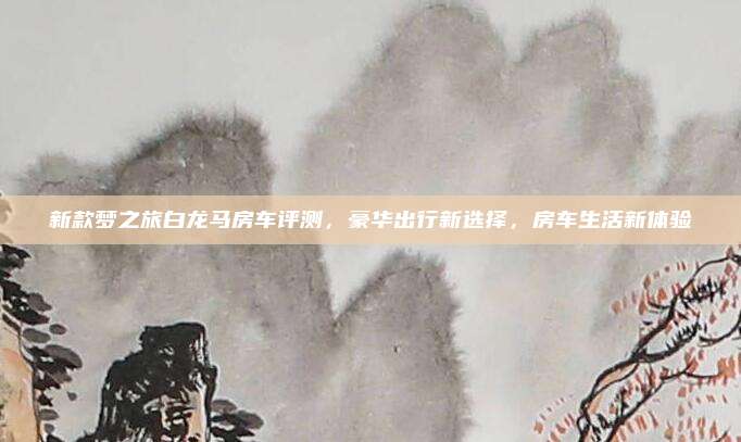 新款梦之旅白龙马房车评测,豪华出行新选择,房车生活新体验