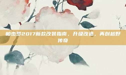 帕杰罗2017新款改装指南,升级改造,再创越野传奇