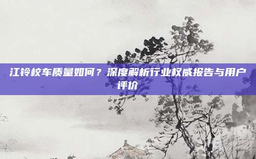 江铃校车质量如何?深度解析行业权威报告与用户评价