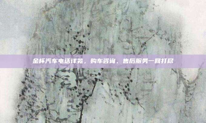 金杯汽车电话详览,购车咨询、售后服务一网打尽
