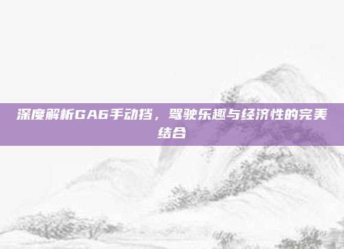 深度解析GA6手动挡,驾驶乐趣与经济性的完美结合