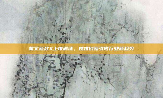 杭叉新款X上市解读,技术创新引领行业新趋势