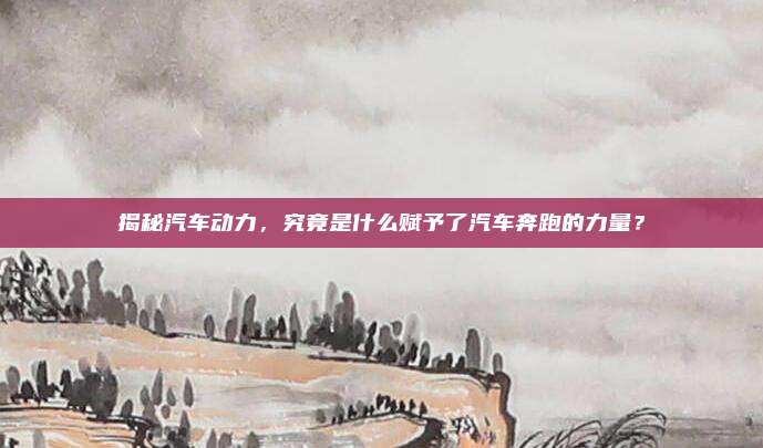揭秘汽车动力,究竟是什么赋予了汽车奔跑的力量?