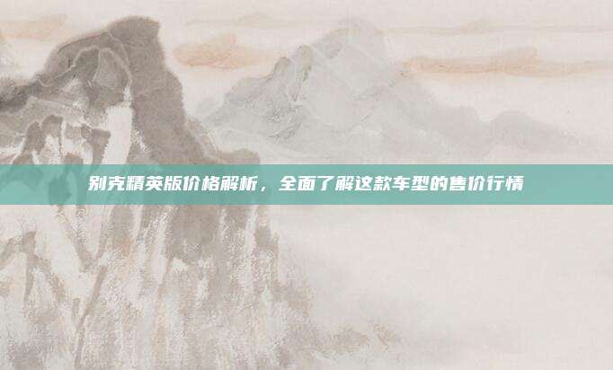 别克精英版价格解析,全面了解这款车型的售价行情