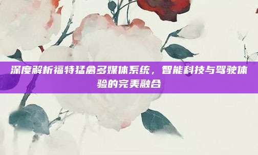 深度解析福特猛禽多媒体系统,智能科技与驾驶体验的完美融合