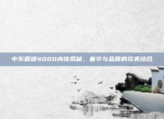 中东霸道4000内饰揭秘,奢华与品质的完美结合