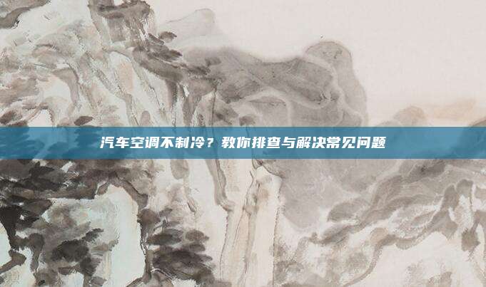 汽车空调不制冷?教你排查与解决常见问题