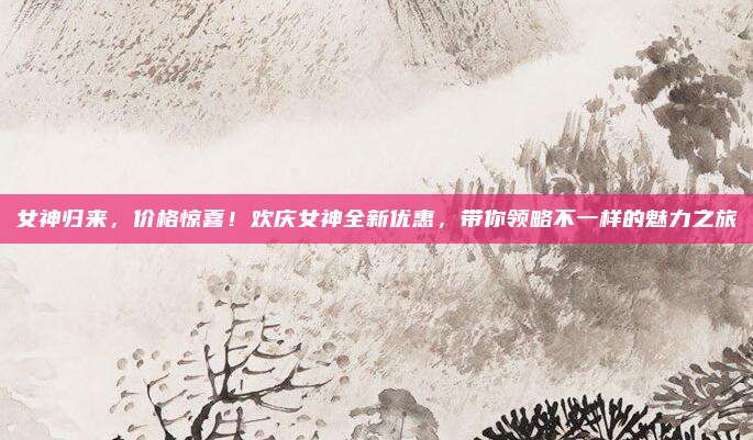 女神归来,价格惊喜!欢庆女神全新优惠,带你领略不一样的魅力之旅