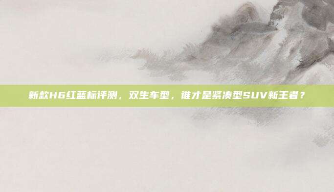 新款H6红蓝标评测,双生车型,谁才是紧凑型SUV新王者?