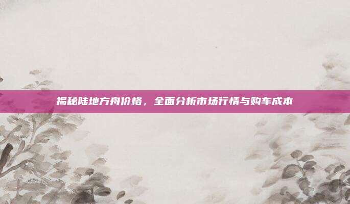 揭秘陆地方舟价格,全面分析市场行情与购车成本