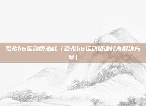哈弗h6运动版油耗（哈弗h6运动版油耗高解决方案）