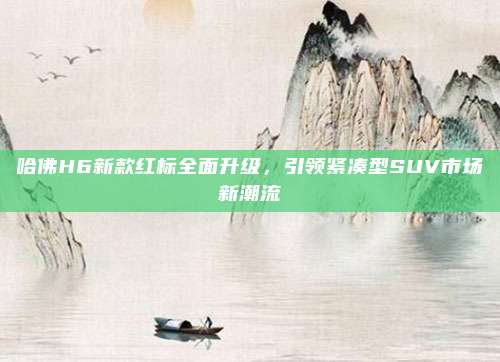 哈佛H6新款红标全面升级,引领紧凑型SUV市场新潮流