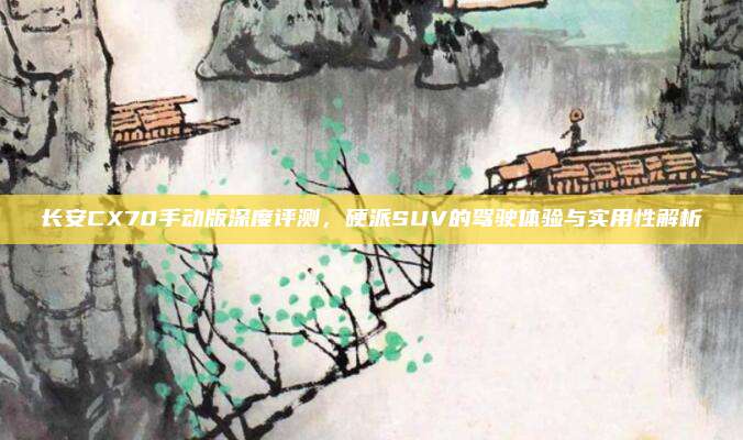 长安CX70手动版深度评测,硬派SUV的驾驶体验与实用性解析