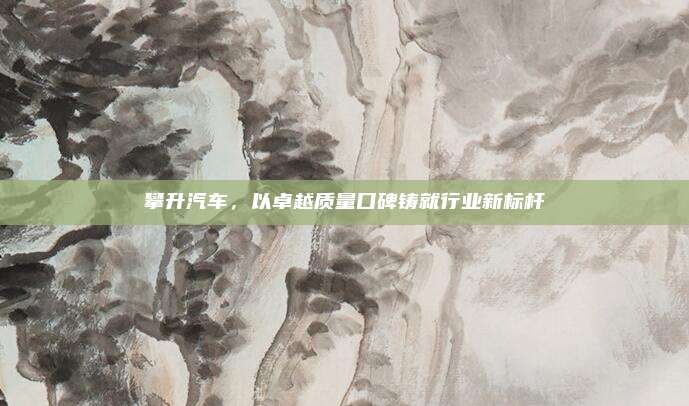 攀升汽车,以卓越质量口碑铸就行业新标杆
