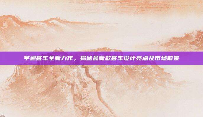 宇通客车全新力作,揭秘最新款客车设计亮点及市场前景