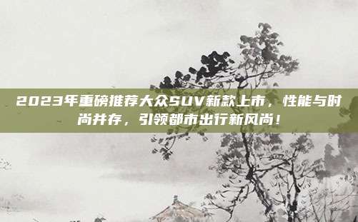 2023年重磅推荐大众SUV新款上市,性能与时尚并存,引领都市出行新风尚!