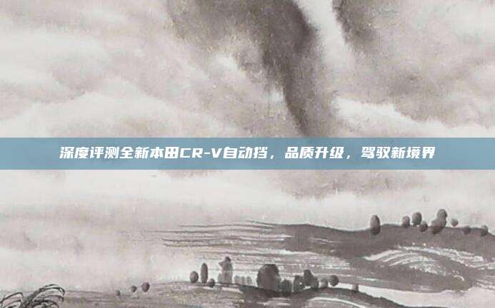 深度评测全新本田CR-V自动挡,品质升级,驾驭新境界