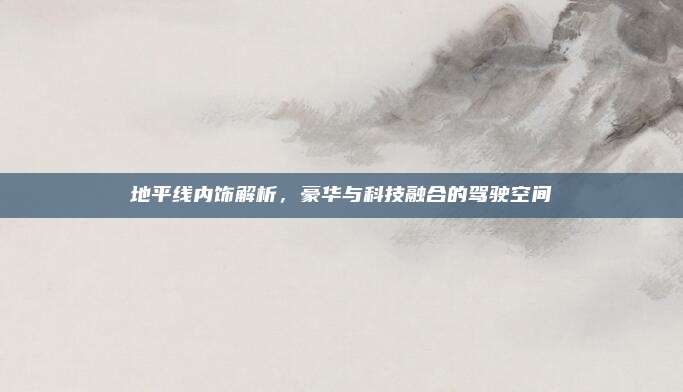 地平线内饰解析,豪华与科技融合的驾驶空间