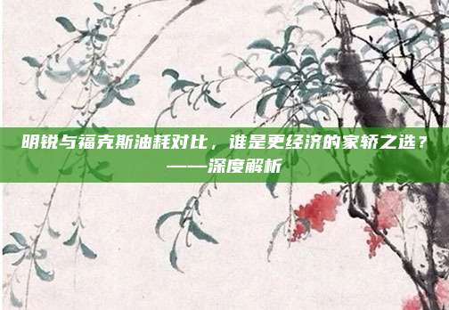 明锐与福克斯油耗对比,谁是更经济的家轿之选?——深度解析
