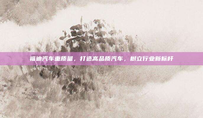福迪汽车重质量，打造高品质汽车，树立行业新标杆