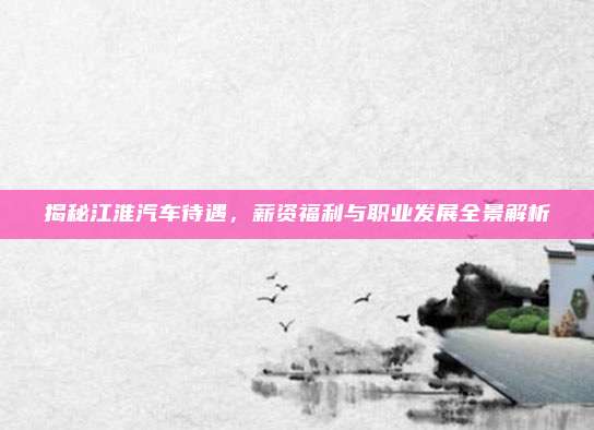 揭秘江淮汽车待遇,薪资福利与职业发展全景解析