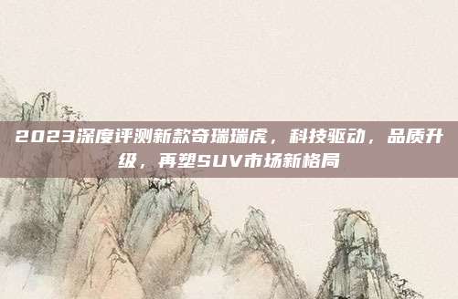 2023深度评测新款奇瑞瑞虎,科技驱动,品质升级,再塑SUV市场新格局
