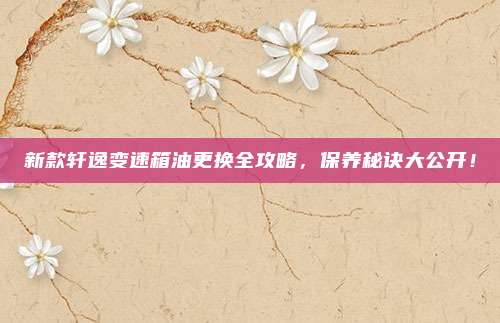 新款轩逸变速箱油更换全攻略,保养秘诀大公开!